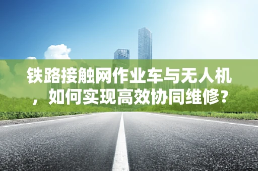 铁路接触网作业车与无人机，如何实现高效协同维修？