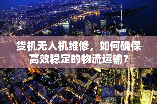 货机无人机维修，如何确保高效稳定的物流运输？