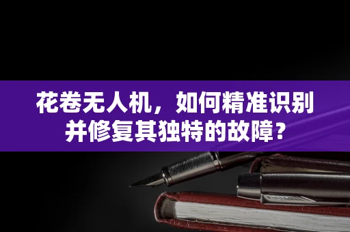 花卷无人机，如何精准识别并修复其独特的故障？