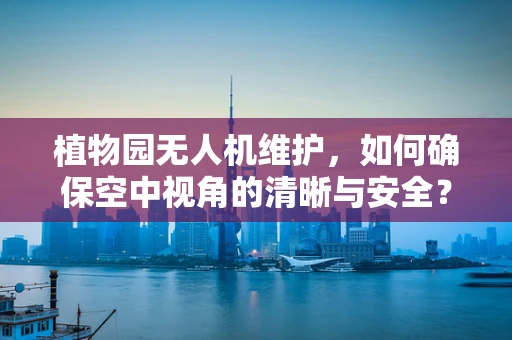 植物园无人机维护，如何确保空中视角的清晰与安全？