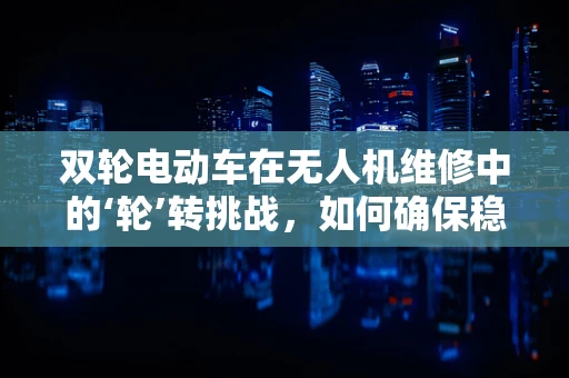 双轮电动车在无人机维修中的‘轮’转挑战，如何确保稳定与安全？
