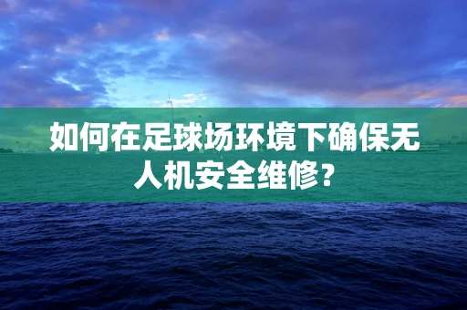 如何在足球场环境下确保无人机安全维修？
