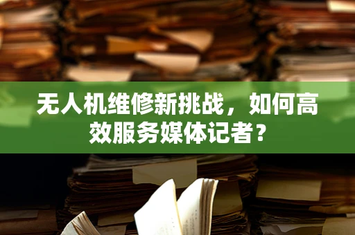 无人机维修新挑战，如何高效服务媒体记者？