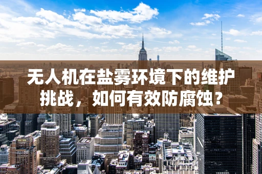无人机在盐雾环境下的维护挑战，如何有效防腐蚀？