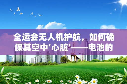 全运会无人机护航，如何确保其空中‘心脏’——电池的稳定与高效？