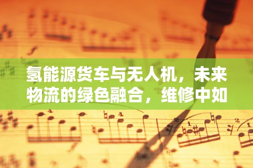 氢能源货车与无人机，未来物流的绿色融合，维修中如何平衡技术革新？
