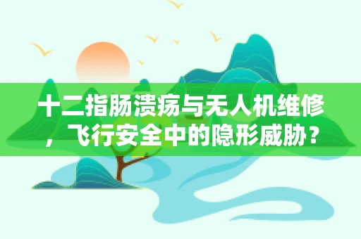 十二指肠溃疡与无人机维修，飞行安全中的隐形威胁？
