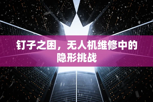 钉子之困，无人机维修中的隐形挑战