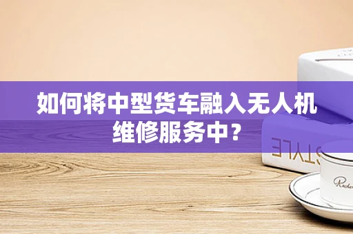 如何将中型货车融入无人机维修服务中？