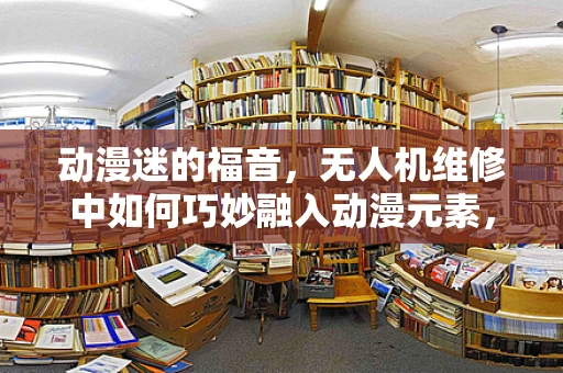 动漫迷的福音，无人机维修中如何巧妙融入动漫元素，提升用户体验？