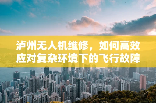 泸州无人机维修，如何高效应对复杂环境下的飞行故障？
