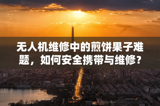 无人机维修中的煎饼果子难题，如何安全携带与维修？