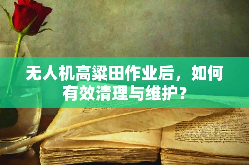 无人机高粱田作业后，如何有效清理与维护？