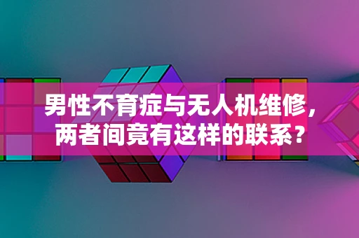 男性不育症与无人机维修，两者间竟有这样的联系？