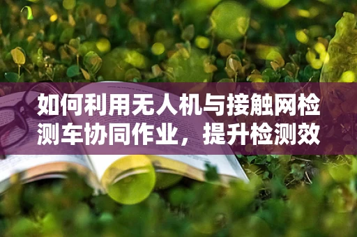 如何利用无人机与接触网检测车协同作业，提升检测效率？