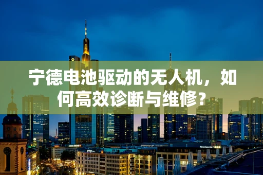 宁德电池驱动的无人机，如何高效诊断与维修？
