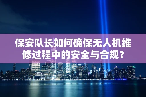 保安队长如何确保无人机维修过程中的安全与合规？