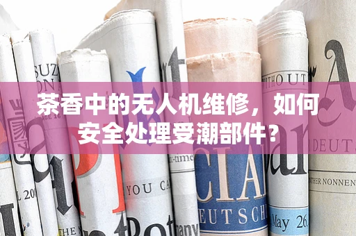 茶香中的无人机维修，如何安全处理受潮部件？