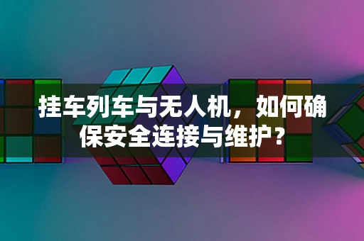 挂车列车与无人机，如何确保安全连接与维护？