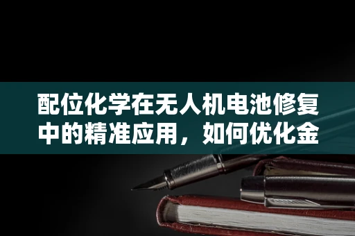 配位化学在无人机电池修复中的精准应用，如何优化金属离子与电解质的相互作用？