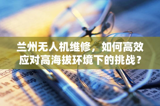 兰州无人机维修，如何高效应对高海拔环境下的挑战？