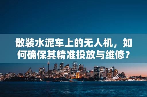散装水泥车上的无人机，如何确保其精准投放与维修？