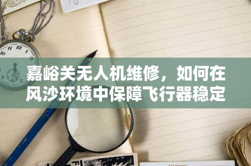 嘉峪关无人机维修，如何在风沙环境中保障飞行器稳定运行？