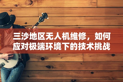 三沙地区无人机维修，如何应对极端环境下的技术挑战？