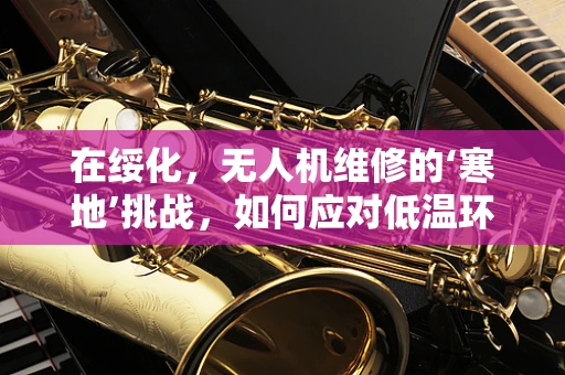 在绥化，无人机维修的‘寒地’挑战，如何应对低温环境下的技术难题？