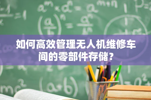 如何高效管理无人机维修车间的零部件存储？
