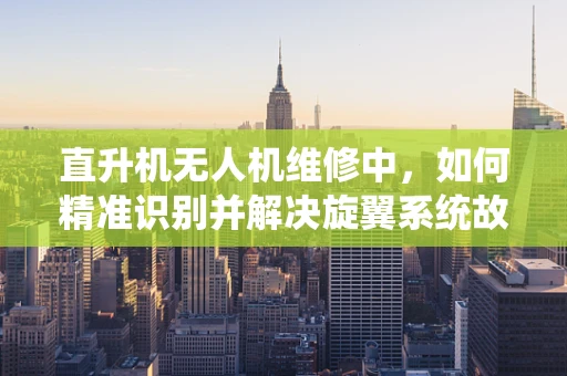 直升机无人机维修中，如何精准识别并解决旋翼系统故障？