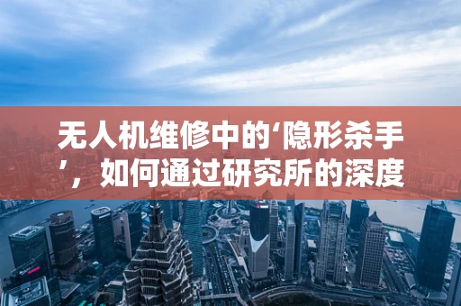 无人机维修中的‘隐形杀手’，如何通过研究所的深度分析来识别并解决？