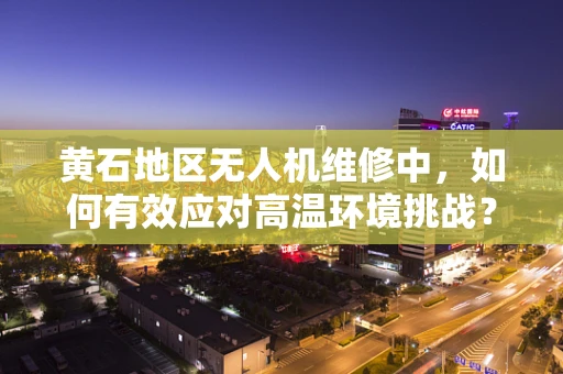 黄石地区无人机维修中，如何有效应对高温环境挑战？