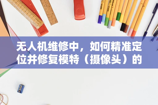 无人机维修中，如何精准定位并修复模特（摄像头）的故障？