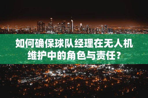 如何确保球队经理在无人机维护中的角色与责任？