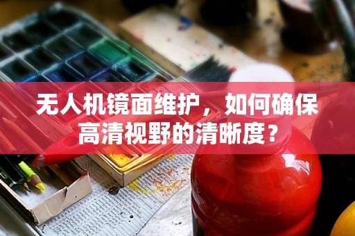 无人机镜面维护，如何确保高清视野的清晰度？