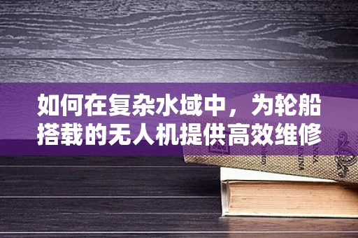 如何在复杂水域中，为轮船搭载的无人机提供高效维修方案？