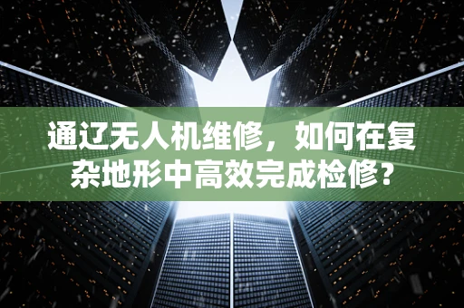 通辽无人机维修，如何在复杂地形中高效完成检修？