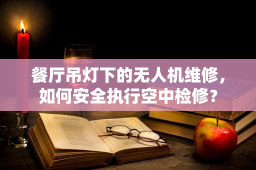 餐厅吊灯下的无人机维修，如何安全执行空中检修？