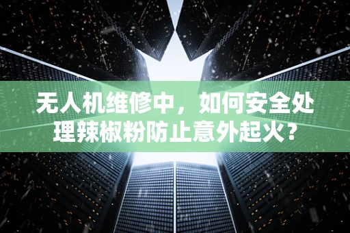 无人机维修中，如何安全处理辣椒粉防止意外起火？