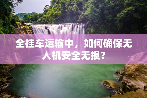 全挂车运输中，如何确保无人机安全无损？