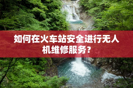 如何在火车站安全进行无人机维修服务？