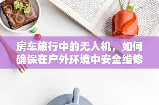 房车旅行中的无人机，如何确保在户外环境中安全维修？