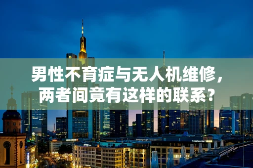 男性不育症与无人机维修，两者间竟有这样的联系？
