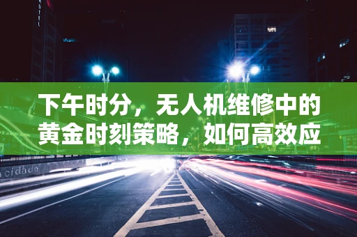 下午时分，无人机维修中的黄金时刻策略，如何高效应对突发故障？