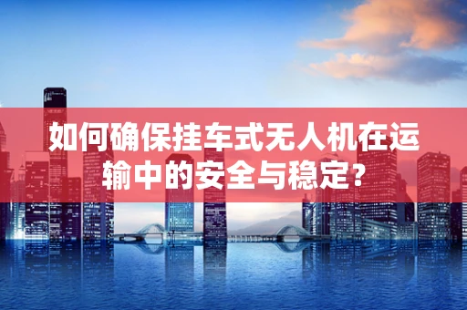 如何确保挂车式无人机在运输中的安全与稳定？