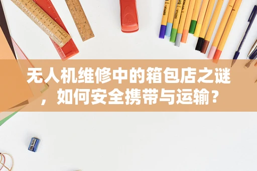 无人机维修中的箱包店之谜，如何安全携带与运输？