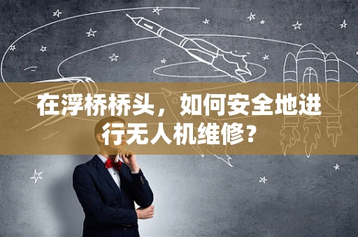 在浮桥桥头，如何安全地进行无人机维修？