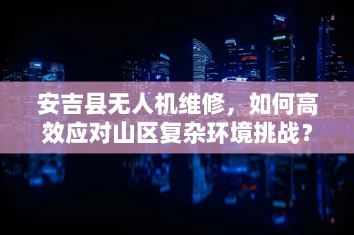 安吉县无人机维修，如何高效应对山区复杂环境挑战？