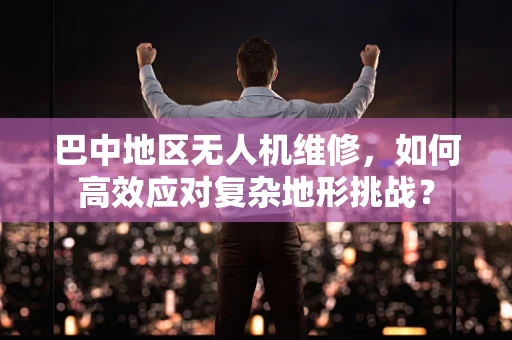 巴中地区无人机维修，如何高效应对复杂地形挑战？